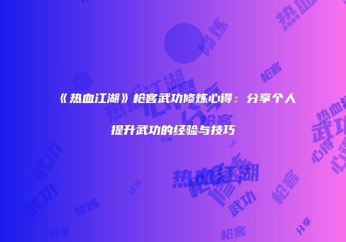 《热血江湖》枪客武功修炼心得：分享个人提升武功的经验与技巧