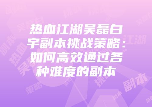 热血江湖吴磊白宇副本挑战策略：如何高效通过各种难度的副本