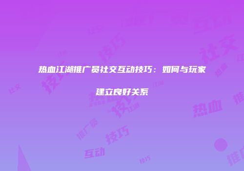 热血江湖推广员社交互动技巧：如何与玩家建立良好关系