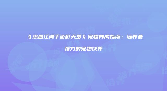 《热血江湖手游影天罗》宠物养成指南：培养最强力的宠物伙伴