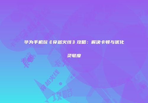 华为手机玩《穿越火线》攻略：解决卡顿与优化灵敏度