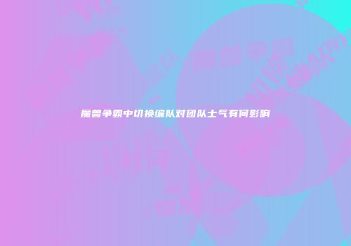 魔兽争霸中切换编队对团队士气有何影响