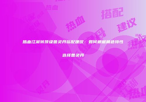 热血江湖转顶级兽灵丹搭配建议：如何根据角色特性选择兽灵丹