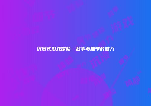 沉浸式游戏体验：故事与细节的魅力