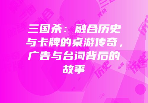 三国杀：融合历史与卡牌的桌游传奇，广告与台词背后的故事