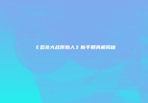 《恐龙大战原始人》新手期真相揭秘