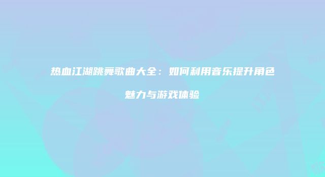 热血江湖跳舞歌曲大全：如何利用音乐提升角色魅力与游戏体验