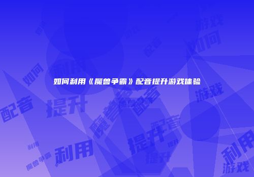 如何利用《魔兽争霸》配音提升游戏体验