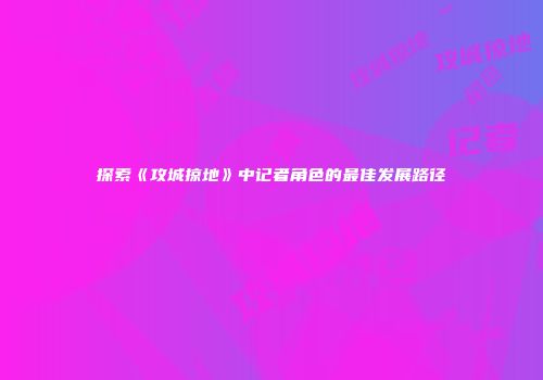 探索《攻城掠地》中记者角色的最佳发展路径