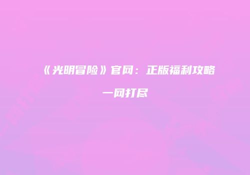 《光明冒险》官网：正版福利攻略一网打尽