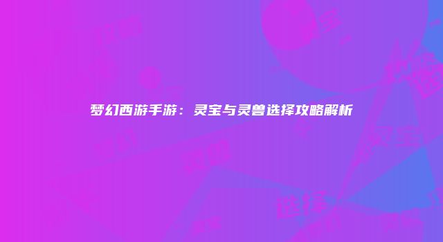 梦幻西游手游：灵宝与灵兽选择攻略解析