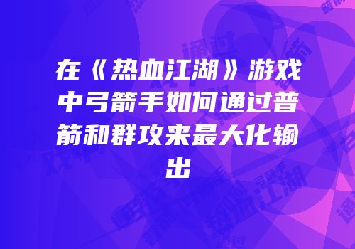 在《热血江湖》游戏中弓箭手如何通过普箭和群攻来最大化输出