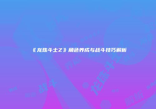 《龙珠斗士Z》角色养成与战斗技巧解析