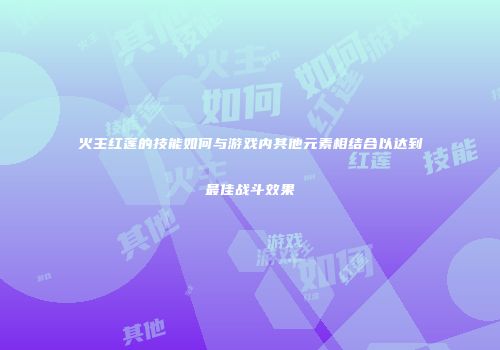 火主红莲的技能如何与游戏内其他元素相结合以达到最佳战斗效果