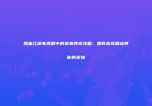 热血江湖电视剧中的宠物养成攻略：如何选择和培养你的宠物