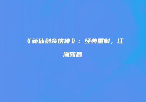 《新仙剑奇侠传》：经典重制，江湖新篇