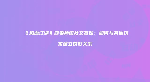 《热血江湖》四象神图社交互动：如何与其他玩家建立良好关系