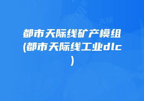 都市天际线矿产模组(都市天际线工业dlc)