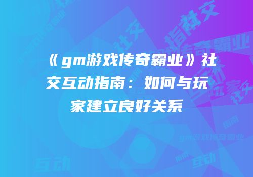 《gm游戏传奇霸业》社交互动指南：如何与玩家建立良好关系