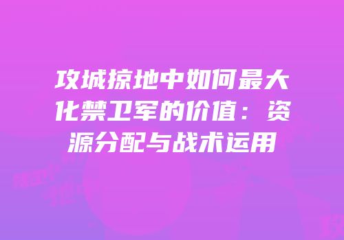 攻城掠地中如何最大化禁卫军的价值:资源分配与战术运用