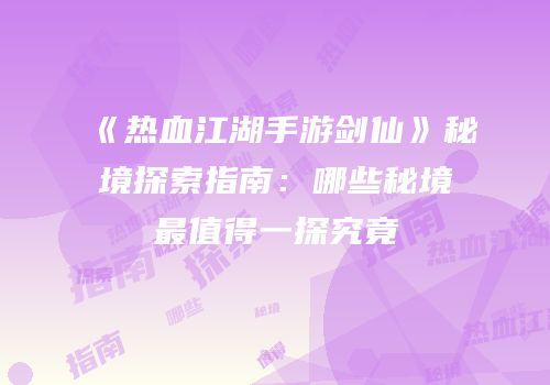 《热血江湖手游剑仙》秘境探索指南：哪些秘境最值得一探究竟