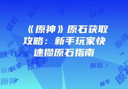 《原神》原石获取攻略：新手玩家快速攒原石指南