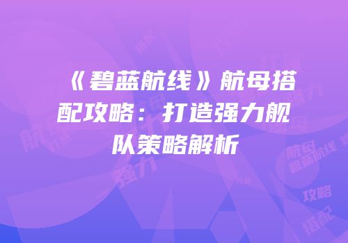 《碧蓝航线》航母搭配攻略：打造强力舰队策略解析