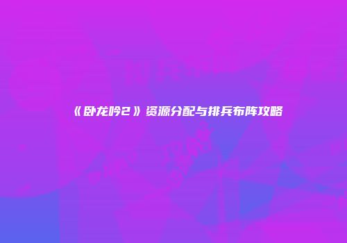 《卧龙吟2》资源分配与排兵布阵攻略