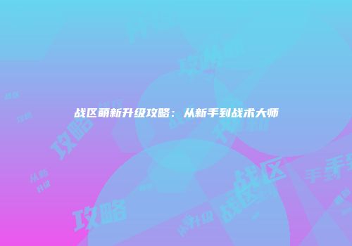 战区萌新升级攻略：从新手到战术大师