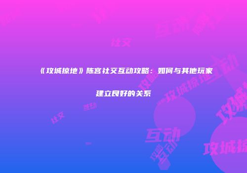《攻城掠地》陈宫社交互动攻略：如何与其他玩家建立良好的关系