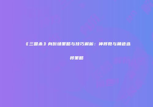 《三国杀》身份场策略与技巧解析：神将教与角色选将策略