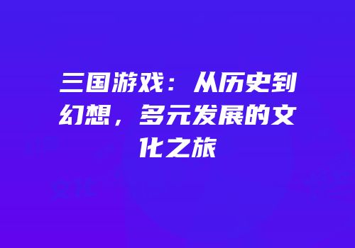 三国游戏：从历史到幻想，多元发展的文化之旅