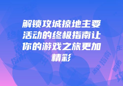 解锁攻城掠地主要活动的终极指南让你的游戏之旅更加精彩