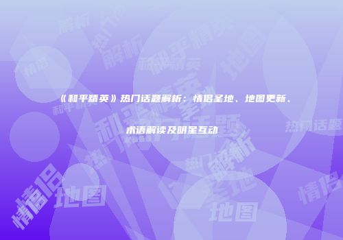 《和平精英》热门话题解析：情侣圣地、地图更新、术语解读及明星互动