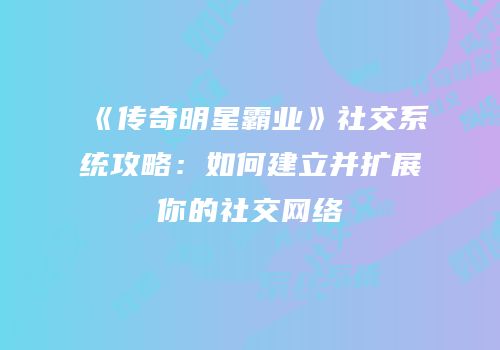 《传奇明星霸业》社交系统攻略：如何建立并扩展你的社交网络