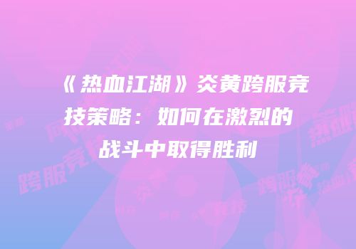 《热血江湖》炎黄跨服竞技策略：如何在激烈的战斗中取得胜利