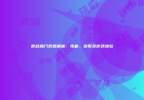 逆战热门武器解析：性能、获取及游戏地位