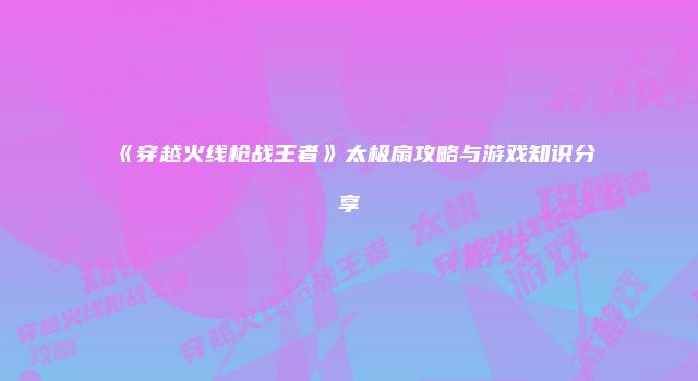 《穿越火线枪战王者》太极扇攻略与游戏知识分享