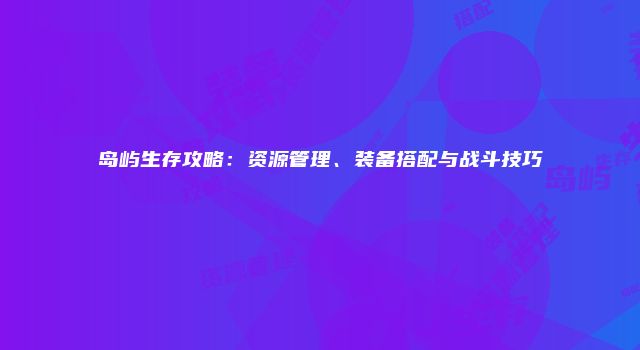 岛屿生存攻略：资源管理、装备搭配与战斗技巧
