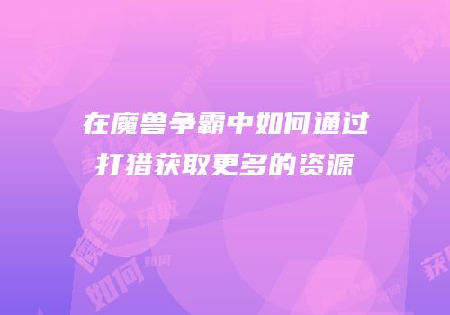 在魔兽争霸中如何通过打猎获取更多的资源