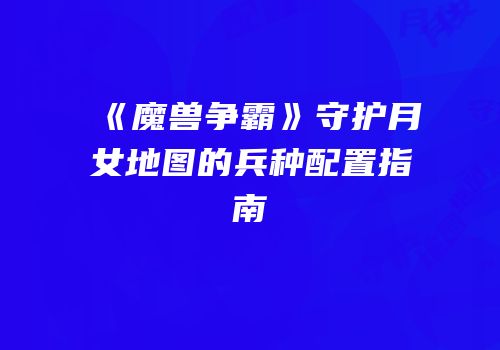 《魔兽争霸》守护月女地图的兵种配置指南