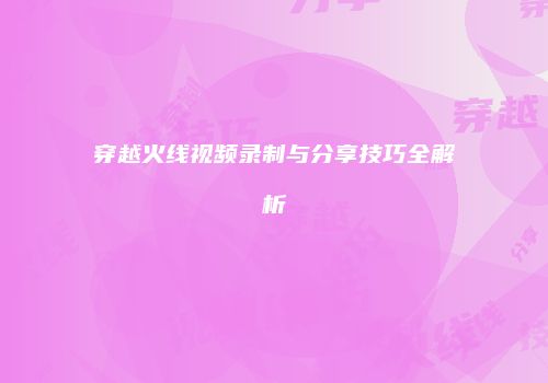 穿越火线视频录制与分享技巧全解析