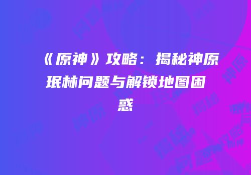 《原神》攻略：揭秘神原珉林问题与解锁地图困惑