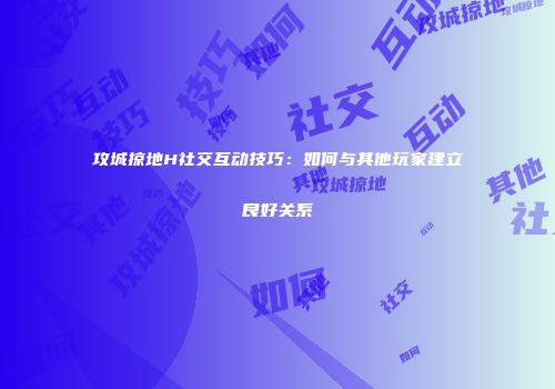 攻城掠地H社交互动技巧：如何与其他玩家建立良好关系