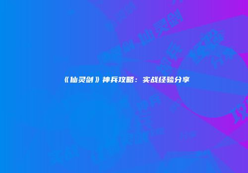 《仙灵剑》神兵攻略：实战经验分享