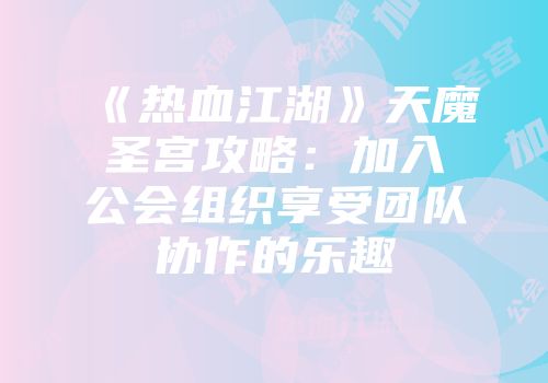 《热血江湖》天魔圣宫攻略：加入公会组织享受团队协作的乐趣
