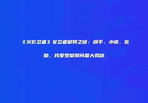 《火影忍者》女忍者脚臭之谜：纲手、小南、佐助、我爱罗脚臭问题大揭秘