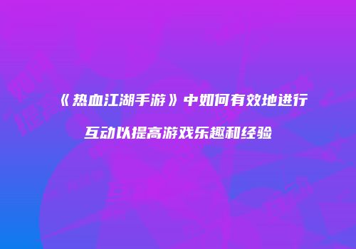 《热血江湖手游》中如何有效地进行互动以提高游戏乐趣和经验