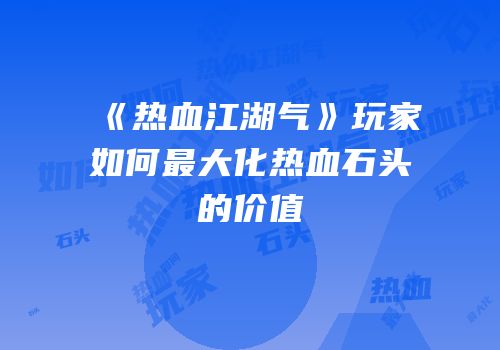 《热血江湖气》玩家如何最大化热血石头的价值