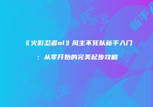 《火影忍者ol》风主不死队新手入门：从零开始的完美起步攻略